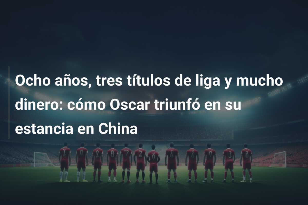 Ocho años, tres títulos de liga y mucho dinero: cómo Oscar triunfó en su estancia en China