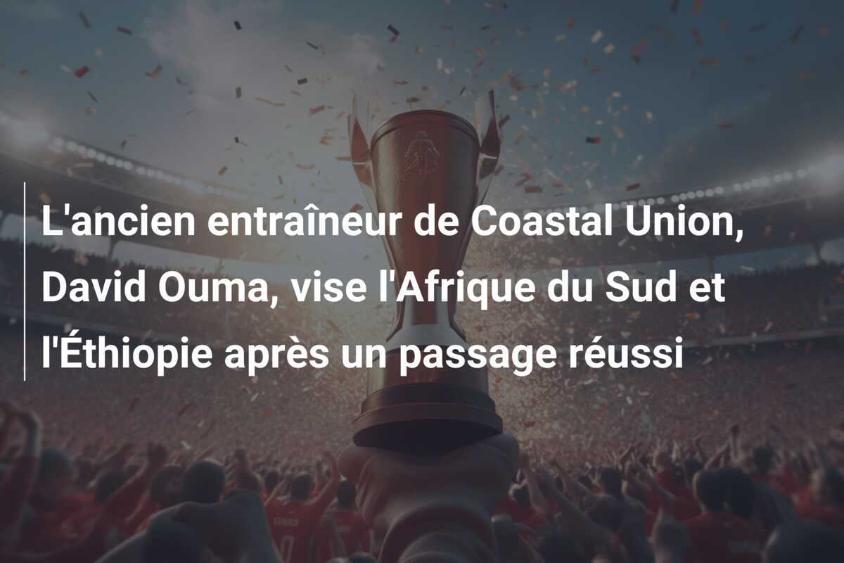 L'ancien entraîneur de Coastal Union, David Ouma, vise l'Afrique du Sud et l'Éthiopie après un passage réussi