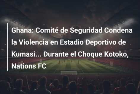 Ghana: Comité de Seguridad Condena la Violencia en Estadio Deportivo de Kumasi… Durante el Choque Kotoko, Nations FC