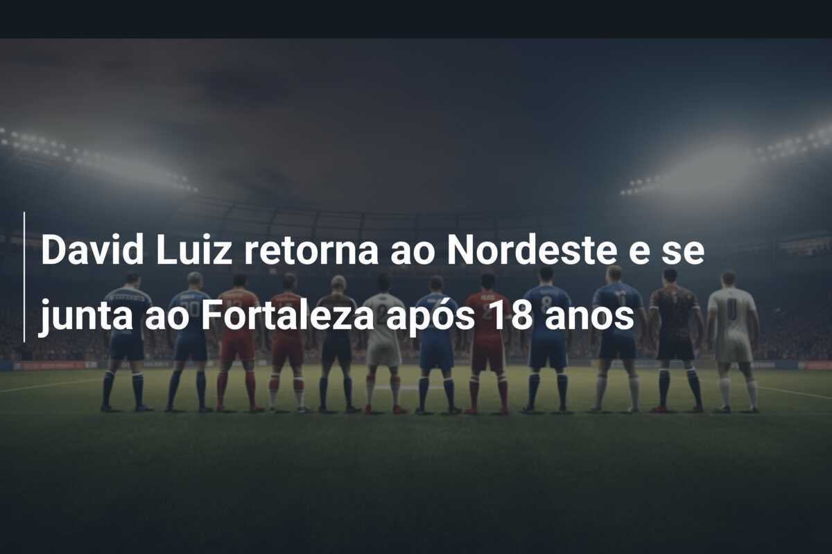 David Luiz retorna ao Nordeste e se junta ao Fortaleza após 18 anos