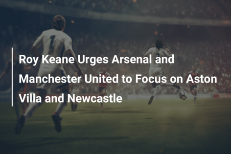 Roy Keane Urges Arsenal and Manchester United to Focus on Aston Villa and Newcastle