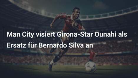 Man City visiert Girona-Star Ounahi als Ersatz für Bernardo Silva an