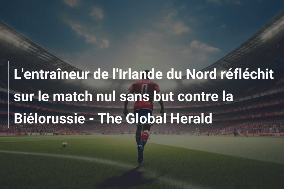 L'entraîneur de l'Irlande du Nord réfléchit sur le match nul sans but contre la Biélorussie - The Global Herald