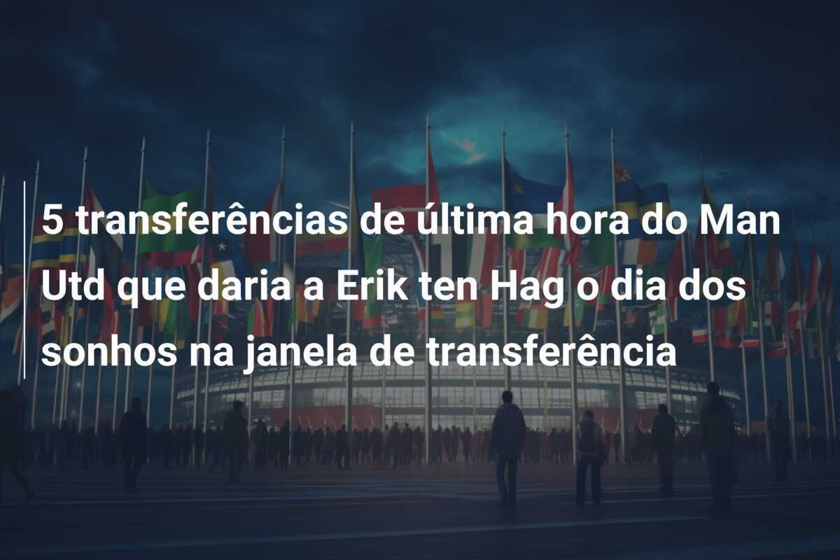 5 transferências de última hora do Man Utd que daria a Erik ten Hag o dia dos sonhos na janela de transferência