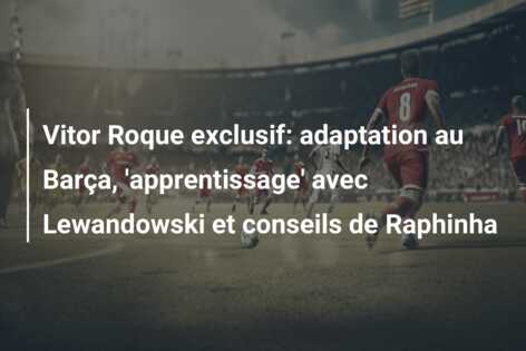 Vitor Roque exclusif: adaptation au Barça, ‘apprentissage’ avec Lewandowski et conseils de Raphinha