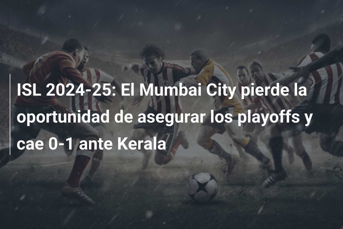 ISL 2024-25: El Mumbai City pierde la oportunidad de asegurar los playoffs y cae 0-1 ante Kerala