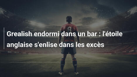 Grealish endormi dans un bar : l'étoile anglaise s'enlise dans les excès