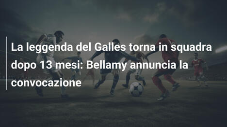La leggenda del Galles torna in squadra dopo 13 mesi: Bellamy annuncia la convocazione