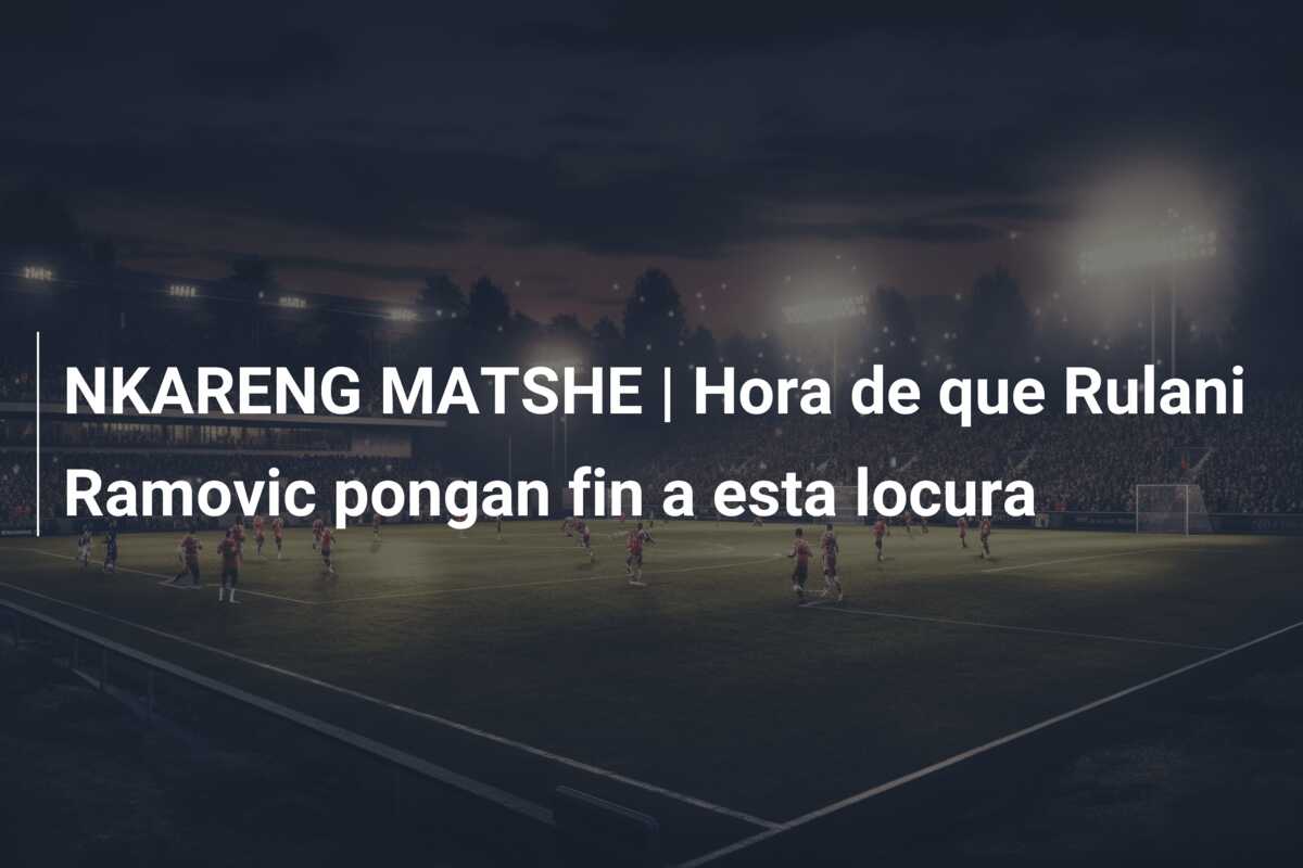 NKARENG MATSHE | Hora de que Rulani Ramovic pongan fin a esta locura