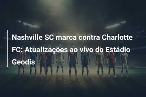 Nashville SC marca contra Charlotte FC: Atualizações ao vivo do Estádio Geodis