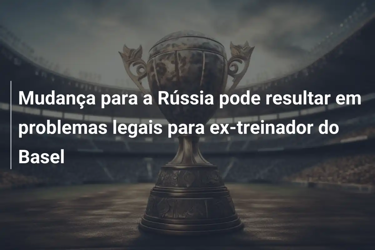 Mudança para a Rússia pode resultar em problemas legais para ex-treinador do Basel