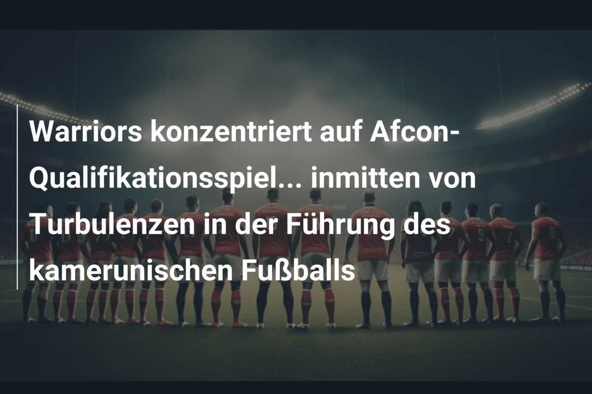 Warriors konzentriert auf Afcon-Qualifikationsspiel… inmitten von Turbulenzen in der Führung des kamerunischen Fußballs