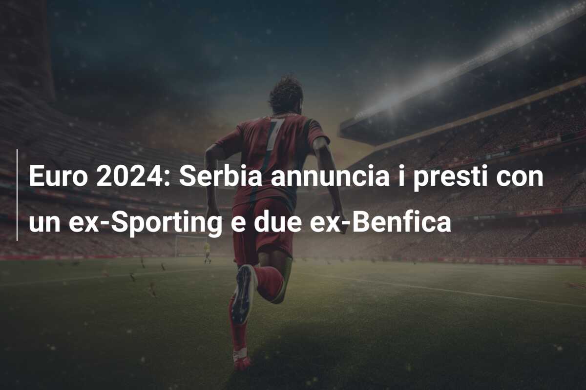 Euro 2024: Serbia annuncia i presti con un ex-Sporting e due ex-Benfica