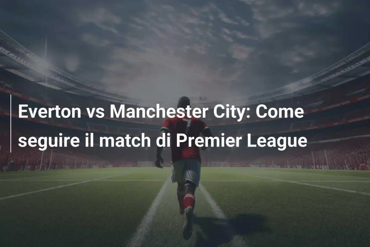 Everton vs Manchester City: Come seguire il match di Premier League