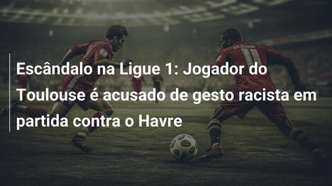 Escândalo na Ligue 1: Jogador do Toulouse é acusado de gesto racista em partida contra o Havre