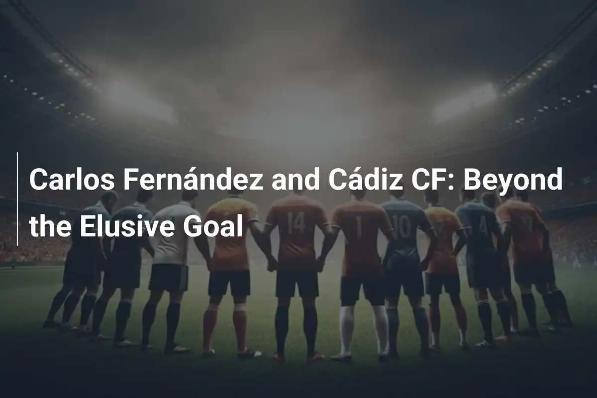 Carlos Fernández dan Cádiz CF: Di Balik Gol yang Elusive