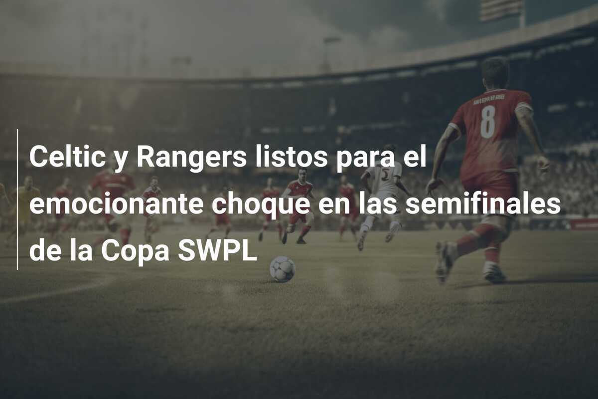 Celtic y Rangers listos para el emocionante choque en las semifinales de la Copa SWPL
