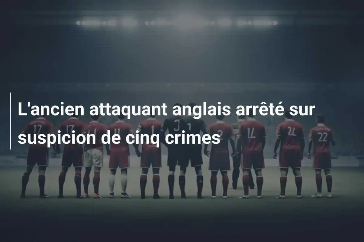 L'ancien attaquant anglais arrêté sur suspicion de cinq crimes