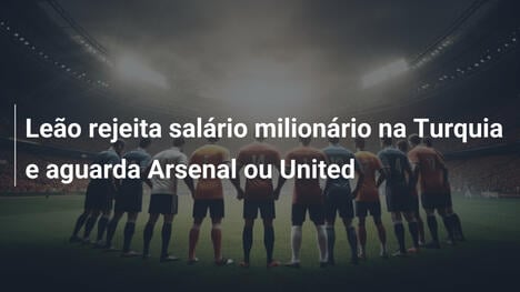 Leão rejeita salário milionário na Turquia e aguarda Arsenal ou United