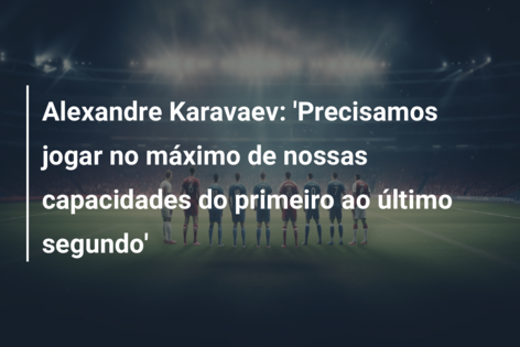 Alexandre Karavaev: ‘Precisamos jogar no máximo de nossas capacidades do primeiro ao último segundo’