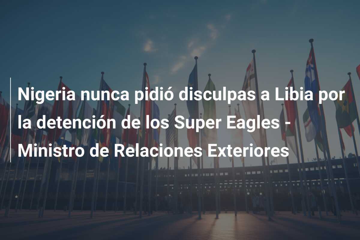 Nigeria nunca pidió disculpas a Libia por la detención de los Super Eagles - Ministro de Relaciones Exteriores