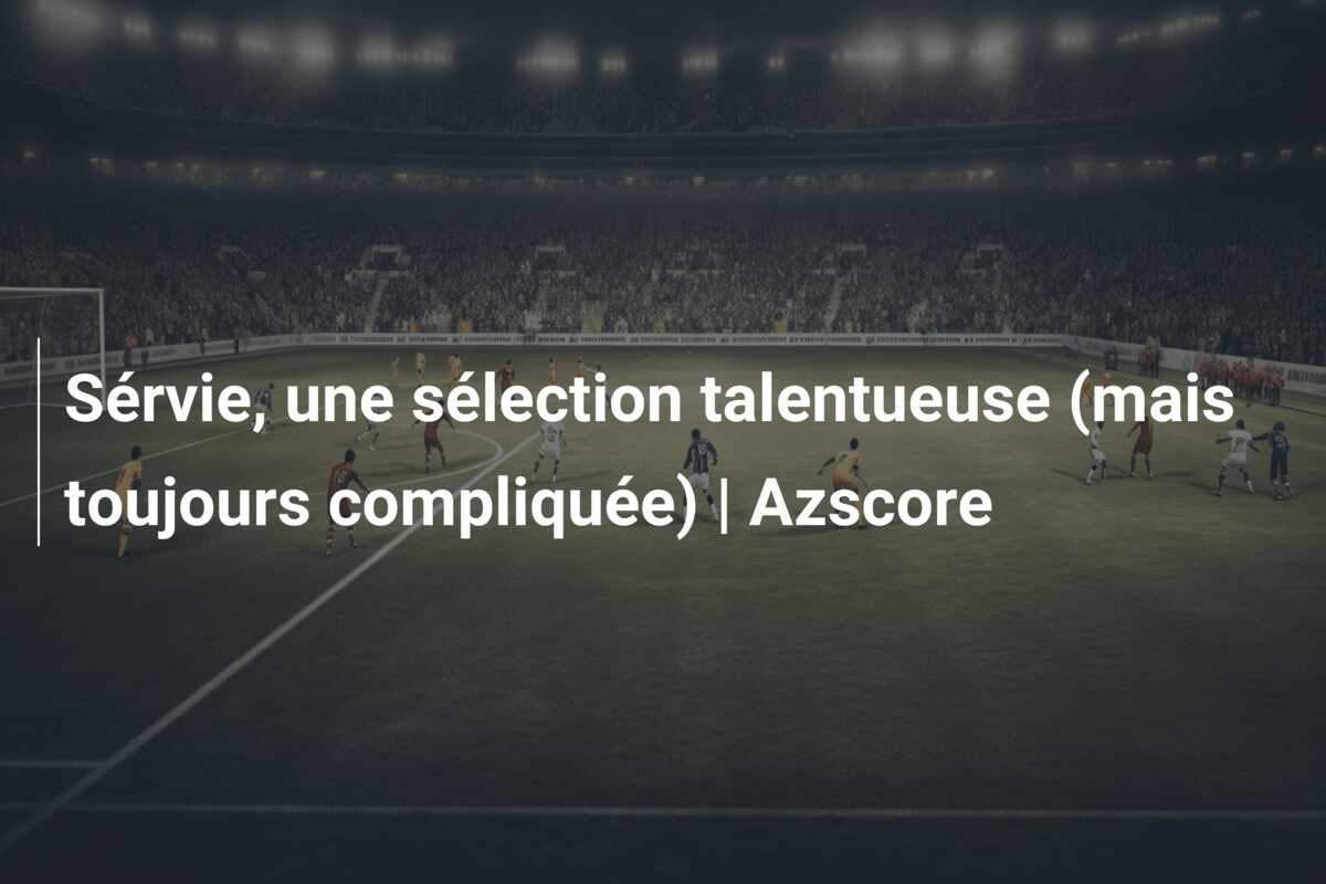 Sérvie, une sélection talentueuse (mais toujours compliquée) | Azscore