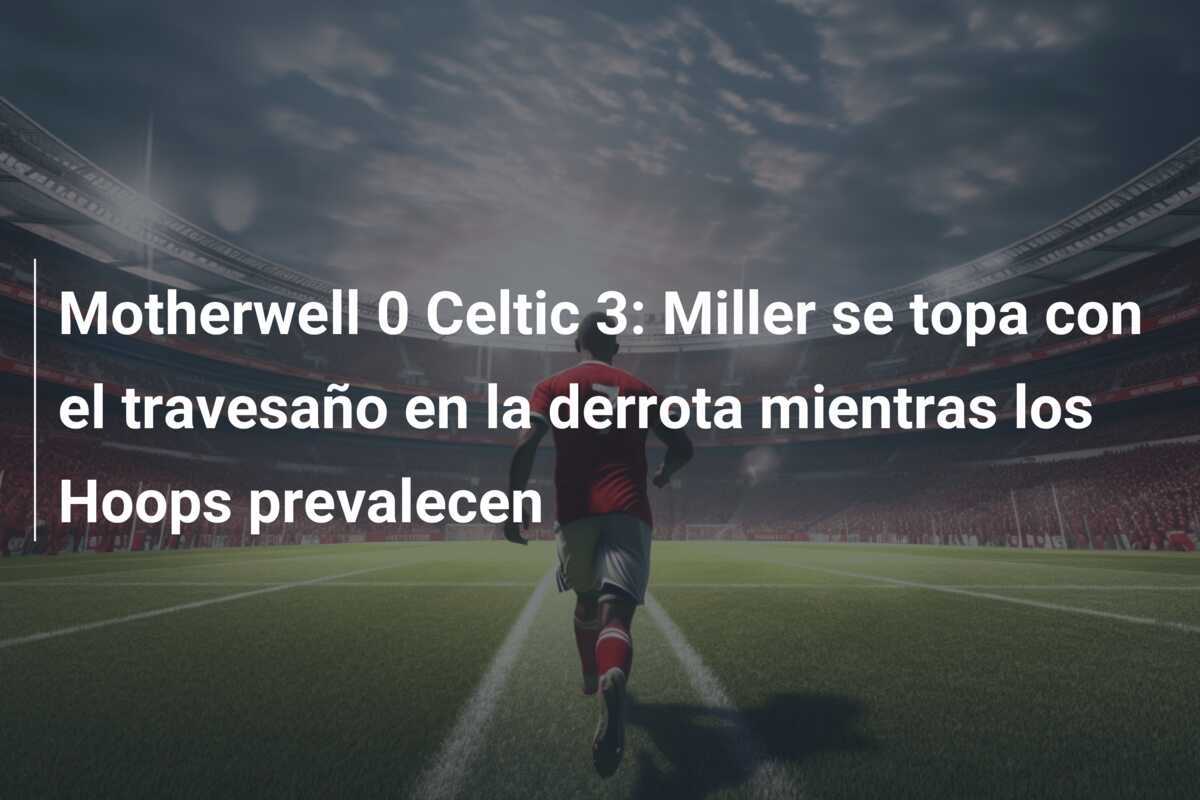 Motherwell 0 Celtic 3: Miller se topa con el travesaño en la derrota mientras los Hoops prevalecen