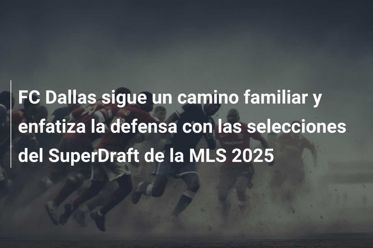 FC Dallas sigue un camino familiar y enfatiza la defensa con las selecciones del SuperDraft de la MLS 2025