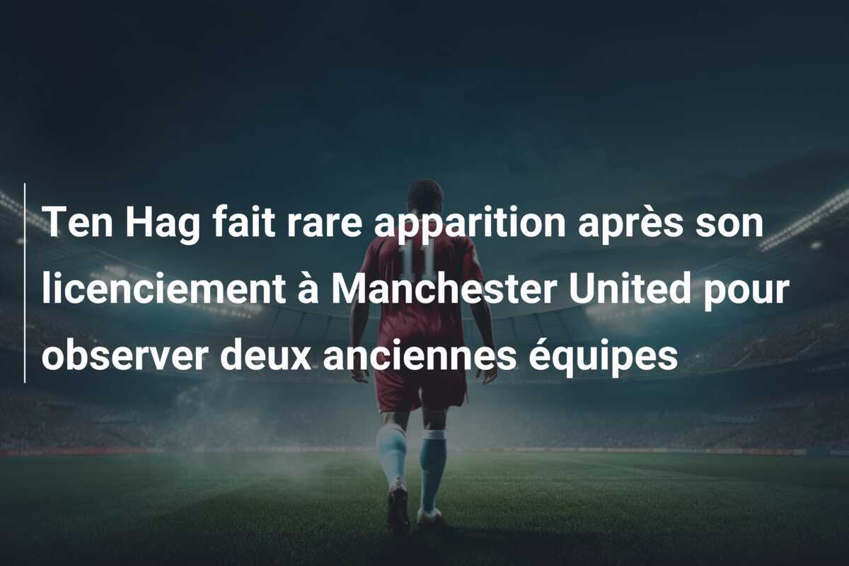 Ten Hag fait rare apparition après son licenciement à Manchester United pour observer deux anciennes équipes