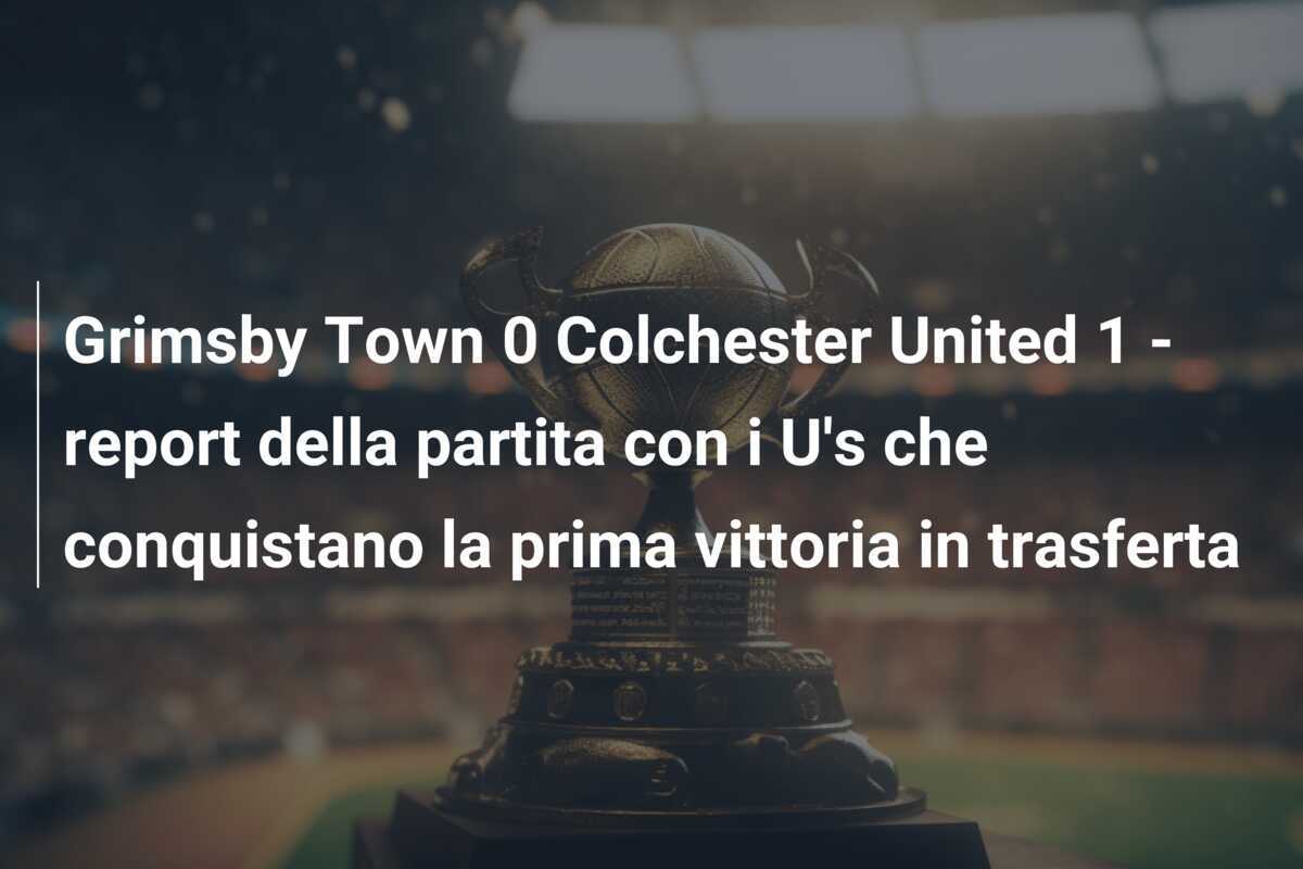 Grimsby Town 0 Colchester United 1 - report della partita con i U's che conquistano la prima vittoria in trasferta