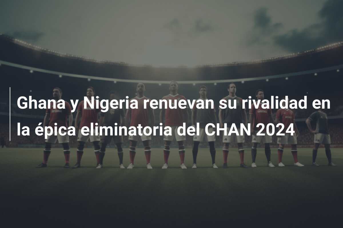 Ghana y Nigeria renuevan su rivalidad en la épica eliminatoria del CHAN 2024