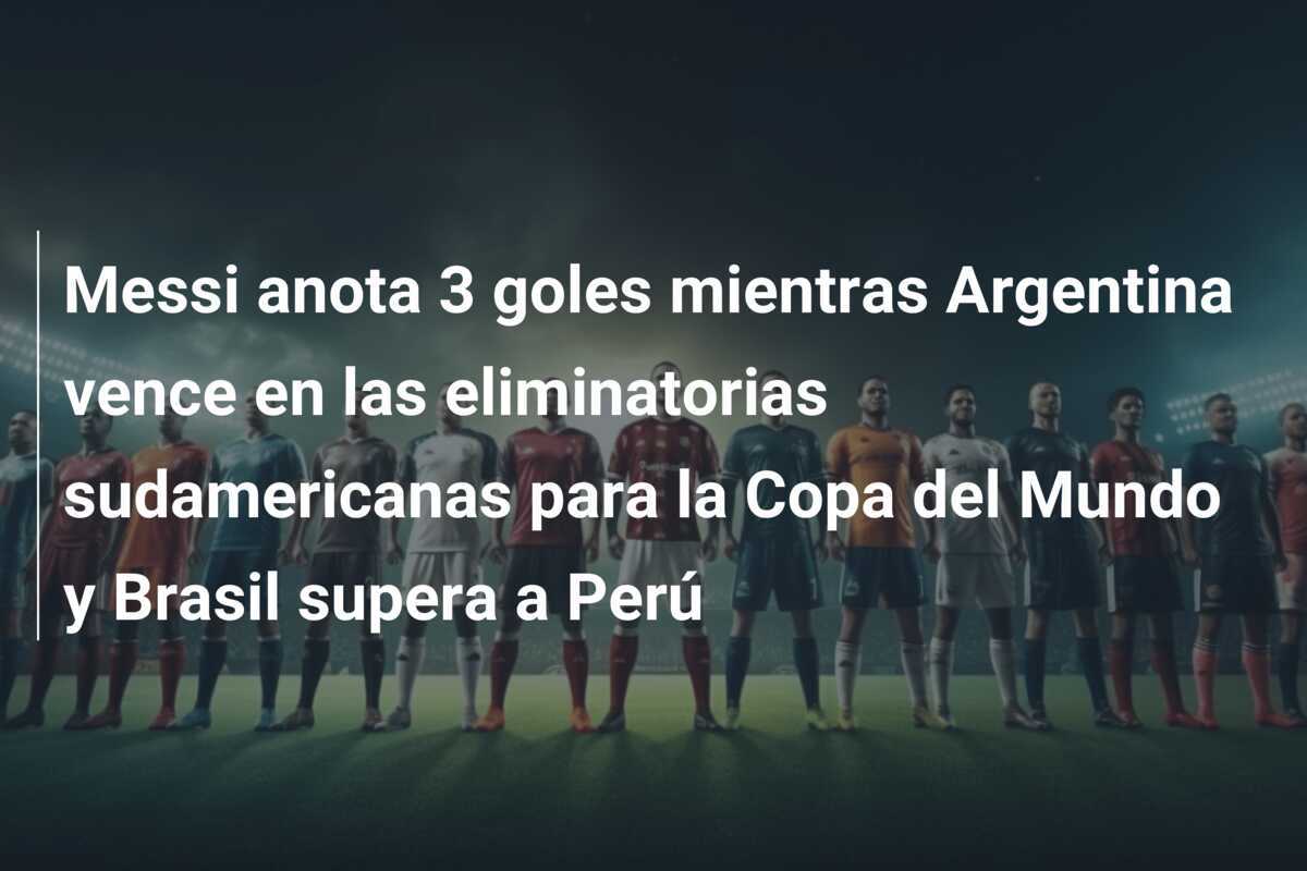 Messi anota 3 goles mientras Argentina vence en las eliminatorias sudamericanas para la Copa del Mundo y Brasil supera a Perú