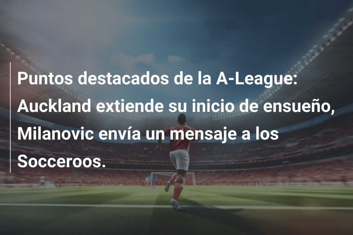 Puntos destacados de la A-League: Auckland extiende su inicio de ensueño, Milanovic envía un mensaje a los Socceroos.