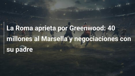 La Roma aprieta por Greenwood: 40 millones al Marsella y negociaciones con su padre