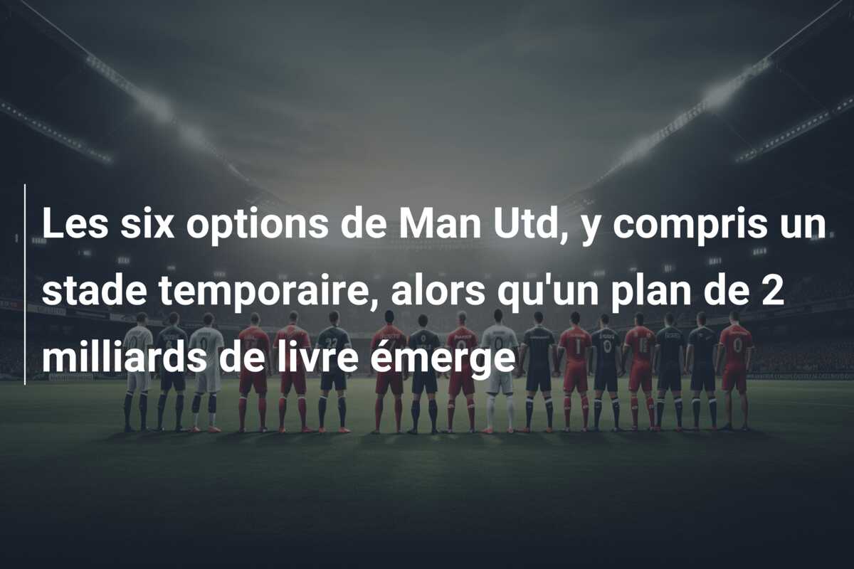 Les six options de Man Utd, y compris un stade temporaire, alors qu’un plan de 2 milliards de livre émerge