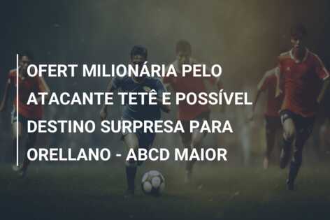 OFERT MILIONÁRIA PELO ATACANTE TETÊ E POSSÍVEL DESTINO SURPRESA PARA ORELLANO – ABCD MAIOR