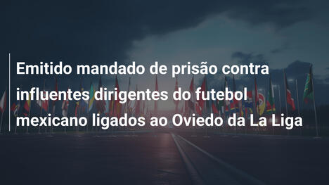Emitido mandado de prisão contra influentes dirigentes do futebol mexicano ligados ao Oviedo da La Liga