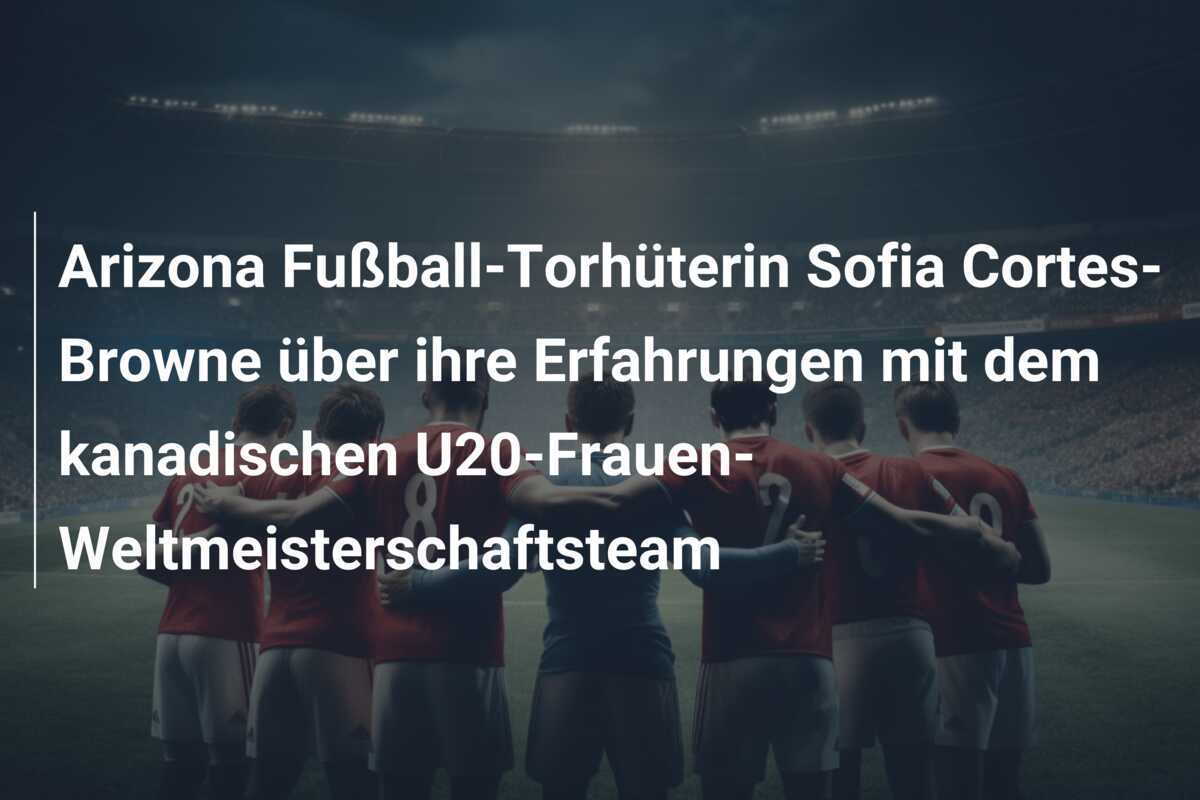 Arizona Fußball-Torhüterin Sofia Cortes-Browne über ihre Erfahrungen mit dem kanadischen U20-Frauen-Weltmeisterschaftsteam