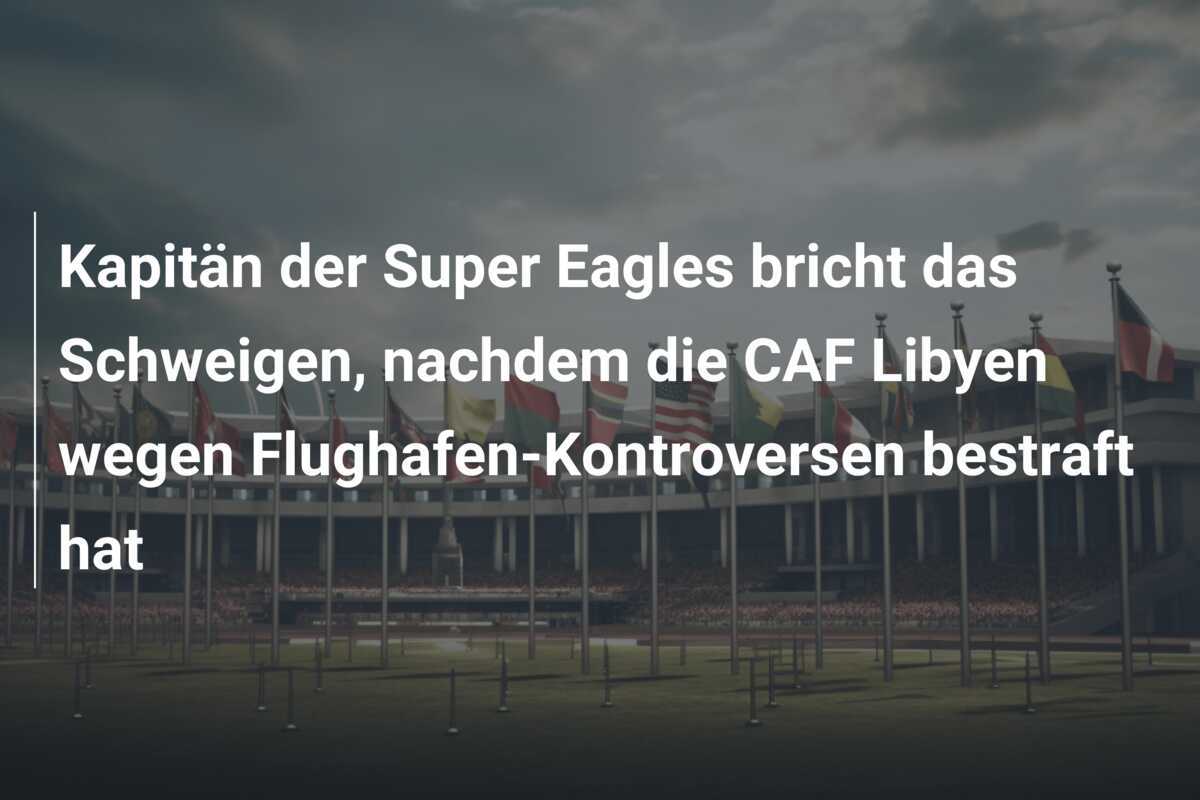 Kapitän der Super Eagles bricht das Schweigen, nachdem die CAF Libyen wegen Flughafen-Kontroversen bestraft hat