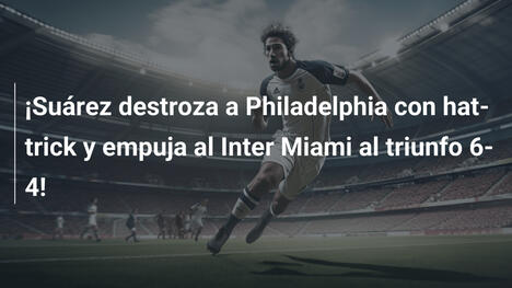¡Suárez destroza a Philadelphia con hat-trick y empuja al Inter Miami al triunfo 6-4!