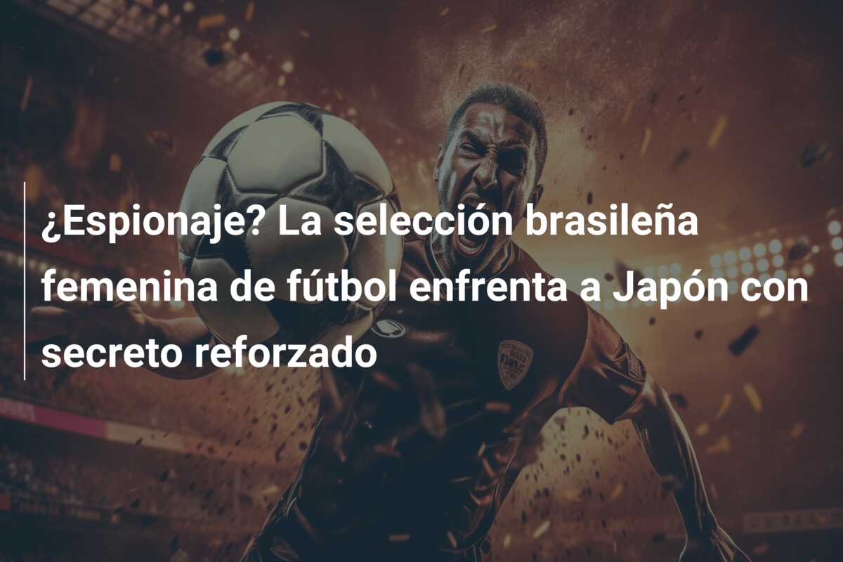 ¿Espionaje? La selección brasileña femenina de fútbol enfrenta a Japón con secreto reforzado