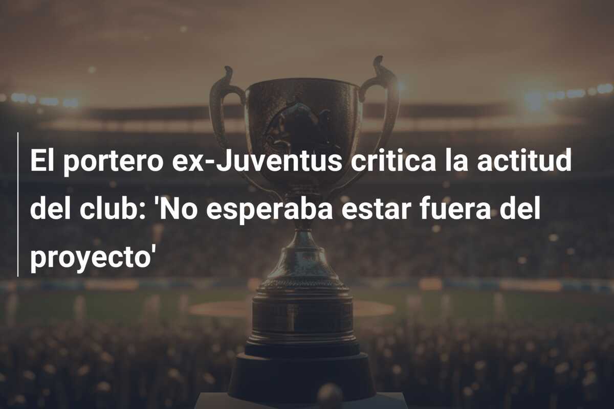 El portero ex-Juventus critica la actitud del club: ‘No esperaba estar fuera del proyecto’