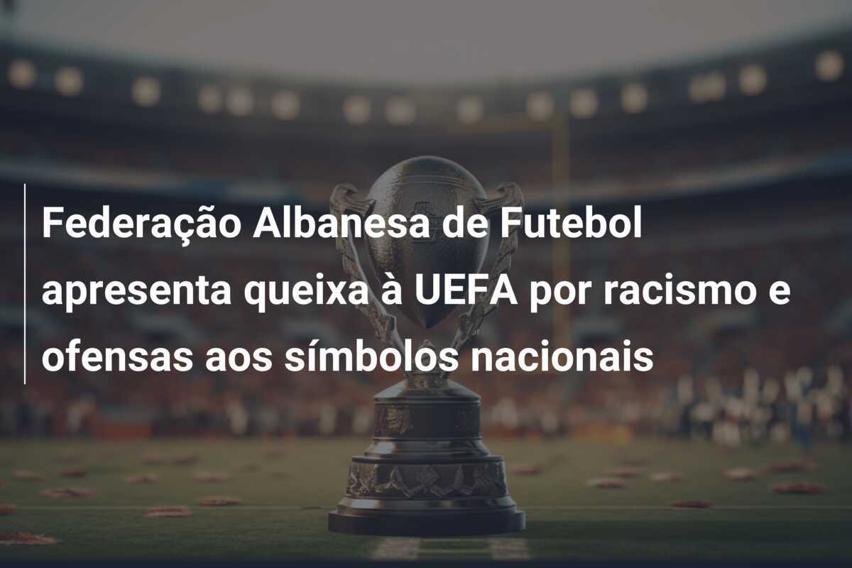 Federação Albanesa de Futebol apresenta queixa à UEFA por racismo e ofensas aos símbolos nacionais