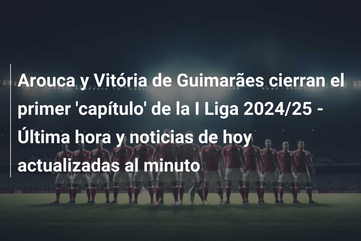 Arouca y Vitória de Guimarães cierran el primer ‘capítulo’ de la I Liga 2024/25 – Última hora y noticias de hoy actualizadas al minuto