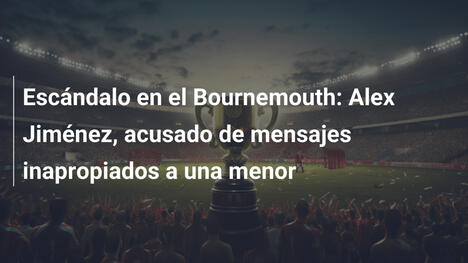 Escándalo en el Bournemouth: Alex Jiménez, acusado de mensajes inapropiados a una menor