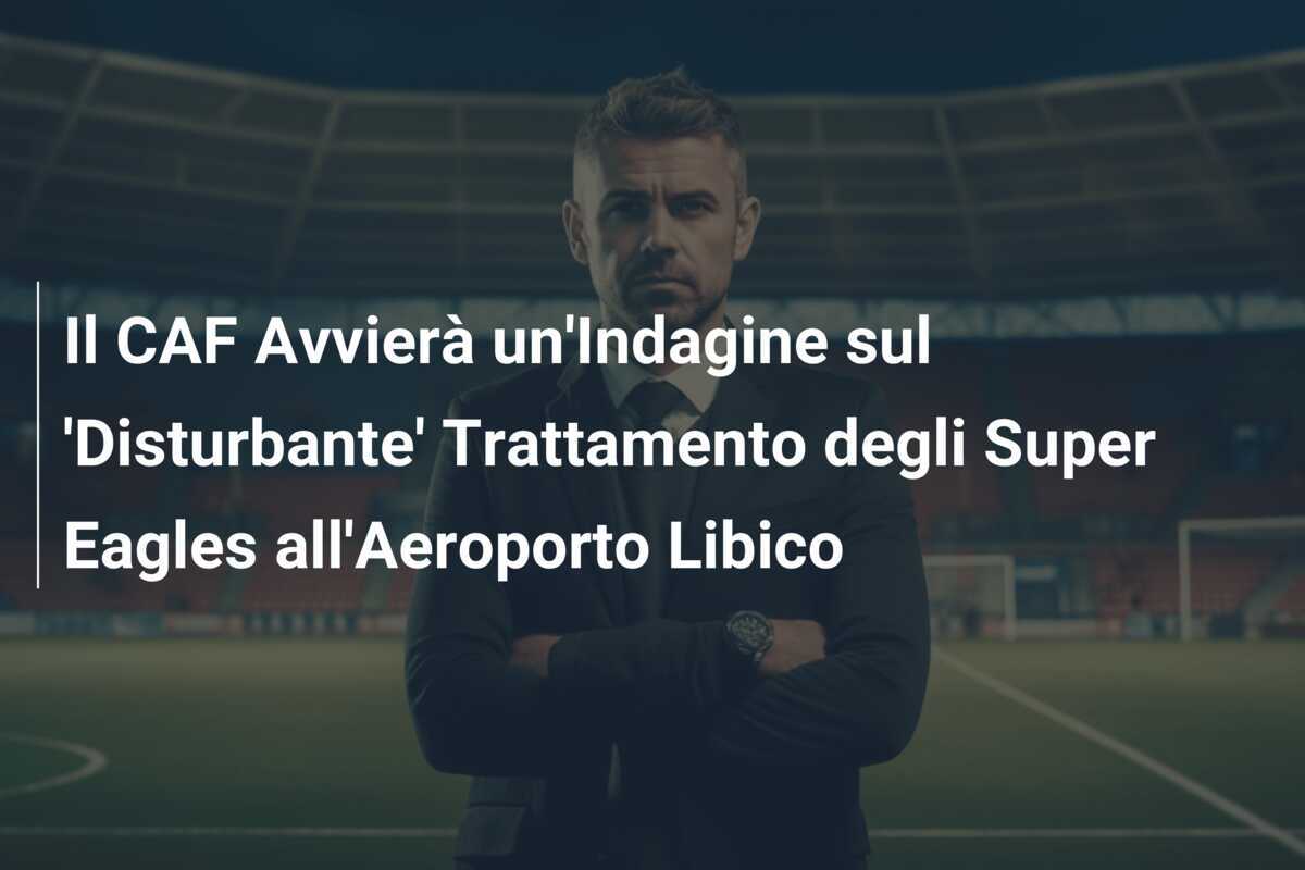 Il CAF Avvierà un'Indagine sul 'Disturbante' Trattamento degli Super Eagles all'Aeroporto Libico