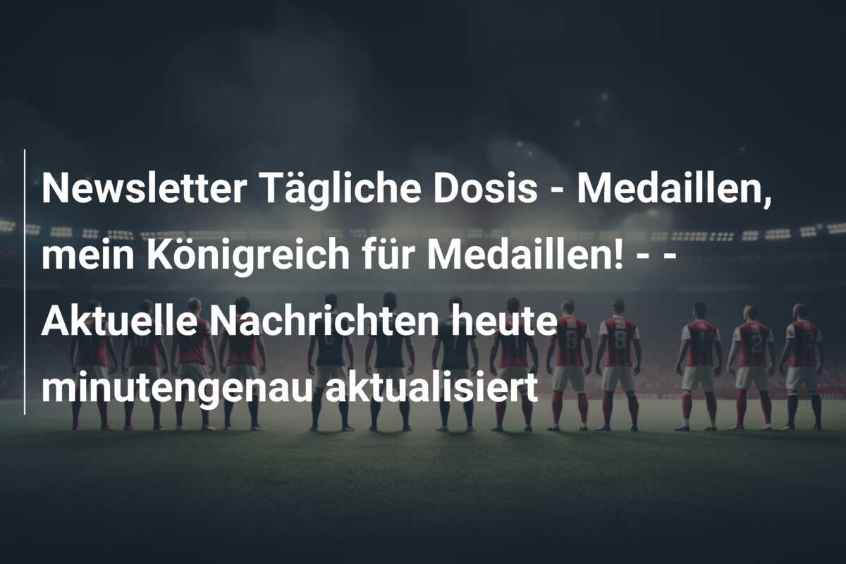 Newsletter Tägliche Dosis – Medaillen, mein Königreich für Medaillen! –  – Aktuelle Nachrichten heute minutengenau aktualisiert