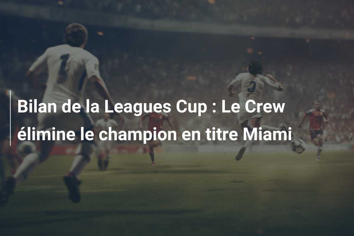 Bilan de la Leagues Cup : Le Crew élimine le champion en titre Miami
