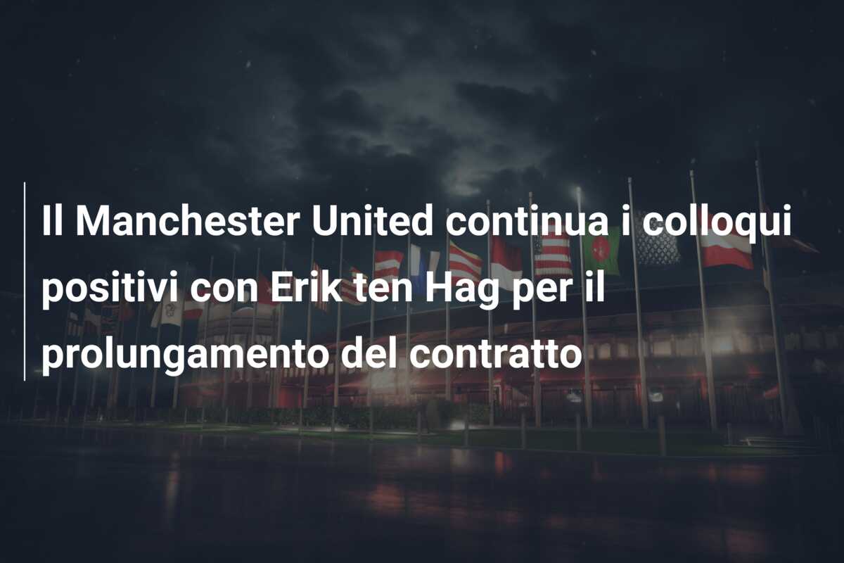 Il Manchester United continua i colloqui positivi con Erik ten Hag per il prolungamento del contratto