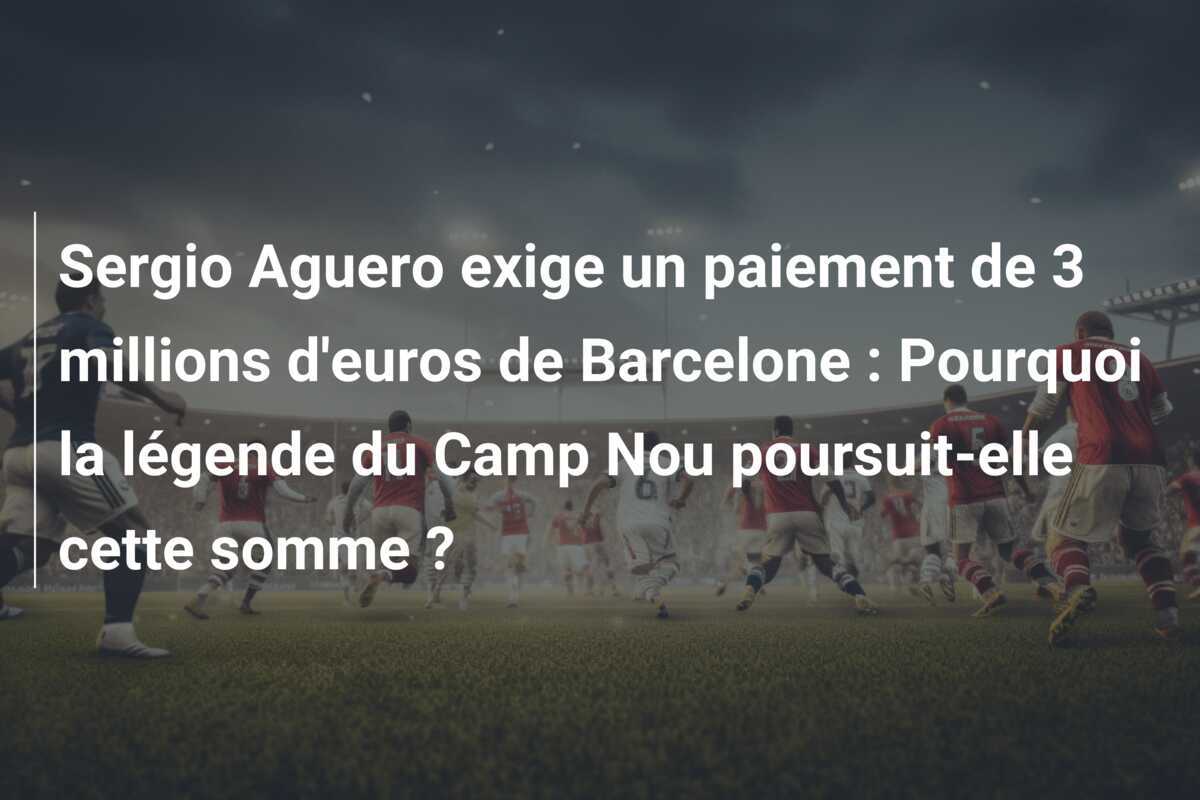 Sergio Aguero exige un paiement de 3 millions d'euros de Barcelone : Pourquoi la légende du Camp Nou poursuit-elle cette somme ?